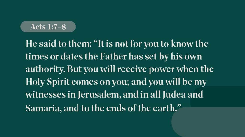 Acts 1:7-8 He said to them: “It is not for you to know the times or dates the Father has set by his own authority. But you will receive power when the Holy Spirit comes on you; and you will be my witnesses in Jerusalem, and in all Judea and Samaria, and to the ends of the earth.”